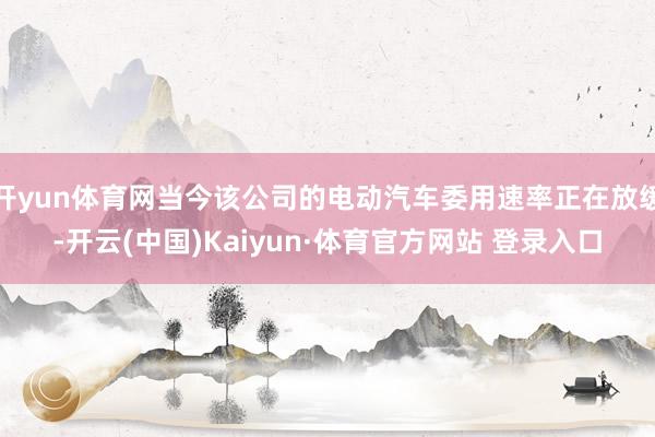 开yun体育网当今该公司的电动汽车委用速率正在放缓-开云(中国)Kaiyun·体育官方网站 登录入口
