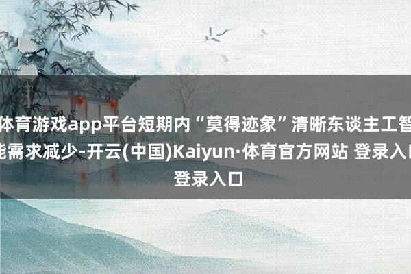 体育游戏app平台短期内“莫得迹象”清晰东谈主工智能需求减少-开云(中国)Kaiyun·体育官方网站 登录入口