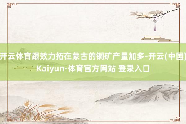 开云体育跟效力拓在蒙古的铜矿产量加多-开云(中国)Kaiyun·体育官方网站 登录入口