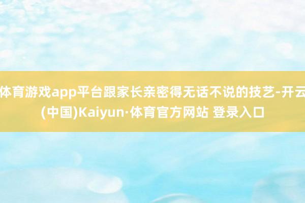 体育游戏app平台跟家长亲密得无话不说的技艺-开云(中国)Kaiyun·体育官方网站 登录入口