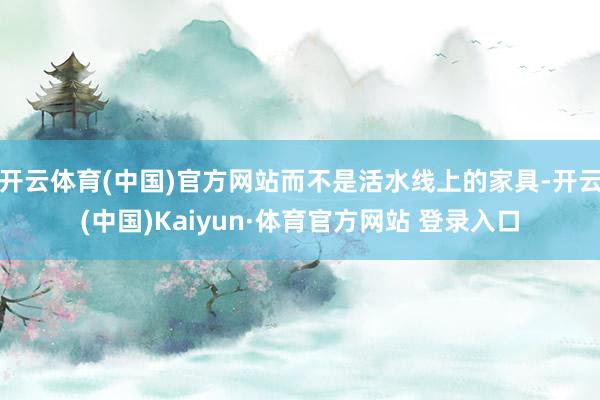 开云体育(中国)官方网站而不是活水线上的家具-开云(中国)Kaiyun·体育官方网站 登录入口