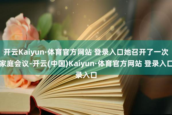 开云Kaiyun·体育官方网站 登录入口她召开了一次家庭会议-开云(中国)Kaiyun·体育官方网站 登录入口