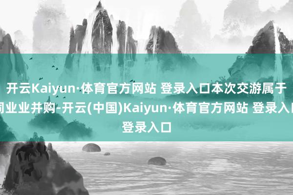 开云Kaiyun·体育官方网站 登录入口本次交游属于同业业并购-开云(中国)Kaiyun·体育官方网站 登录入口