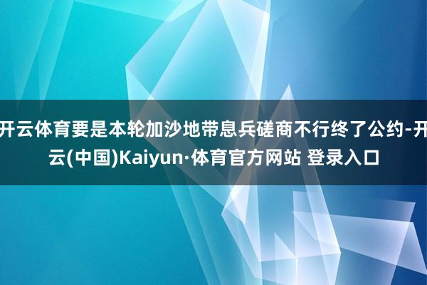 开云体育要是本轮加沙地带息兵磋商不行终了公约-开云(中国)Kaiyun·体育官方网站 登录入口