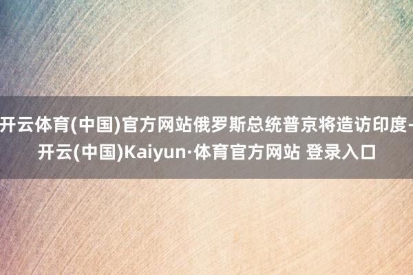 开云体育(中国)官方网站俄罗斯总统普京将造访印度-开云(中国)Kaiyun·体育官方网站 登录入口
