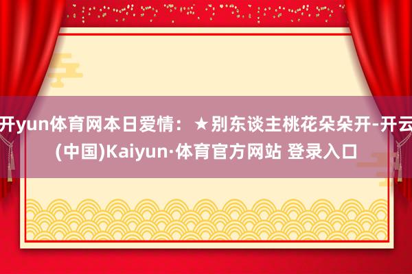 开yun体育网本日爱情：★别东谈主桃花朵朵开-开云(中国)Kaiyun·体育官方网站 登录入口