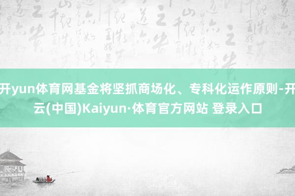 开yun体育网基金将坚抓商场化、专科化运作原则-开云(中国)Kaiyun·体育官方网站 登录入口
