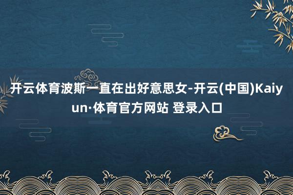 开云体育波斯一直在出好意思女-开云(中国)Kaiyun·体育官方网站 登录入口