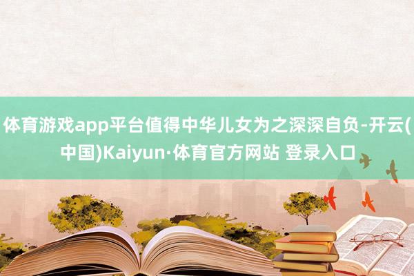 体育游戏app平台值得中华儿女为之深深自负-开云(中国)Kaiyun·体育官方网站 登录入口