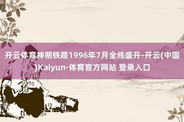 开云体育　　神朔铁路1996年7月全线盛开-开云(中国)Kaiyun·体育官方网站 登录入口