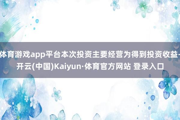 体育游戏app平台本次投资主要经营为得到投资收益-开云(中国)Kaiyun·体育官方网站 登录入口