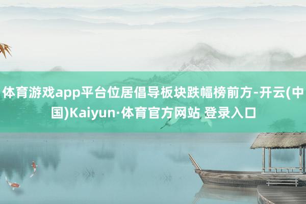 体育游戏app平台位居倡导板块跌幅榜前方-开云(中国)Kaiyun·体育官方网站 登录入口