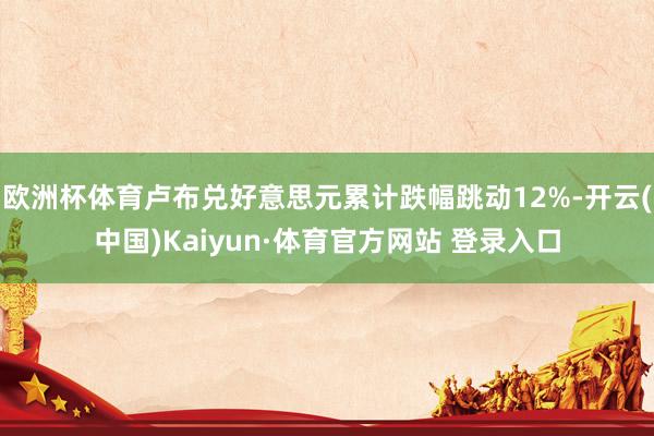 欧洲杯体育卢布兑好意思元累计跌幅跳动12%-开云(中国)Kaiyun·体育官方网站 登录入口