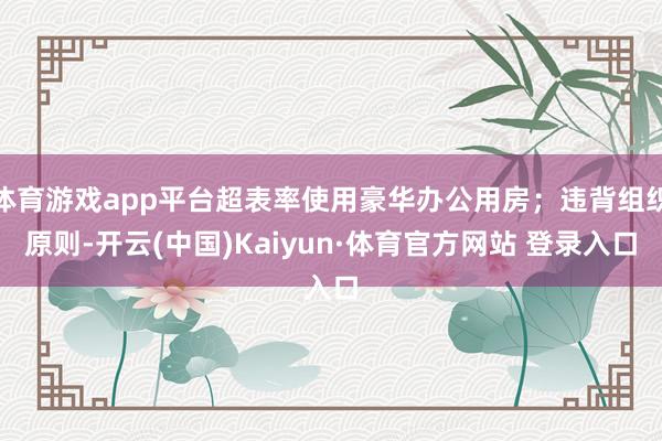 体育游戏app平台超表率使用豪华办公用房；违背组织原则-开云(中国)Kaiyun·体育官方网站 登录入口
