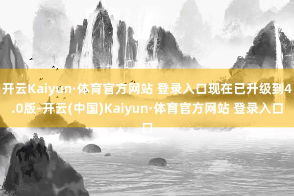 开云Kaiyun·体育官方网站 登录入口现在已升级到4.0版-开云(中国)Kaiyun·体育官方网站 登录入口