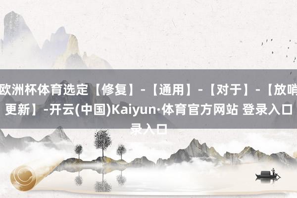 欧洲杯体育选定【修复】-【通用】-【对于】-【放哨更新】-开云(中国)Kaiyun·体育官方网站 登录入口