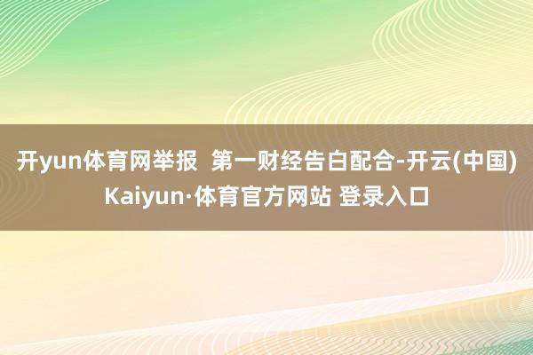 开yun体育网举报  第一财经告白配合-开云(中国)Kaiyun·体育官方网站 登录入口