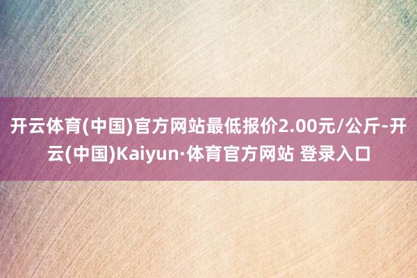 开云体育(中国)官方网站最低报价2.00元/公斤-开云(中国)Kaiyun·体育官方网站 登录入口