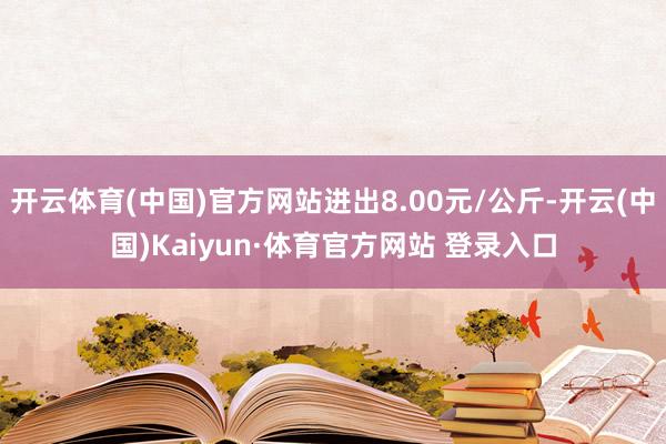 开云体育(中国)官方网站进出8.00元/公斤-开云(中国)Kaiyun·体育官方网站 登录入口