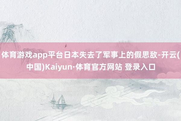 体育游戏app平台日本失去了军事上的假思敌-开云(中国)Kaiyun·体育官方网站 登录入口