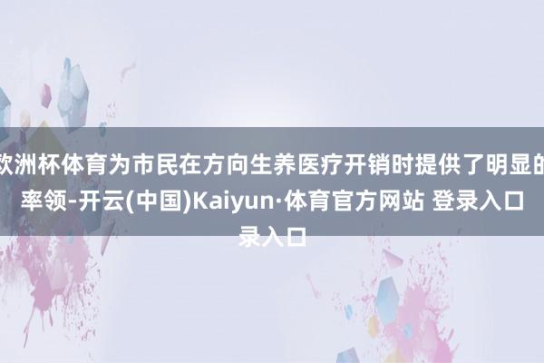 欧洲杯体育为市民在方向生养医疗开销时提供了明显的率领-开云(中国)Kaiyun·体育官方网站 登录入口