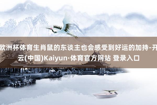 欧洲杯体育生肖鼠的东谈主也会感受到好运的加持-开云(中国)Kaiyun·体育官方网站 登录入口