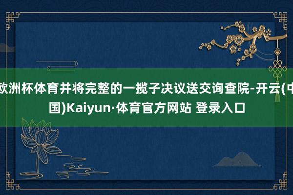 欧洲杯体育并将完整的一揽子决议送交询查院-开云(中国)Kaiyun·体育官方网站 登录入口