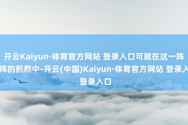 开云Kaiyun·体育官方网站 登录入口可就在这一阵一阵的煎熬中-开云(中国)Kaiyun·体育官方网站 登录入口