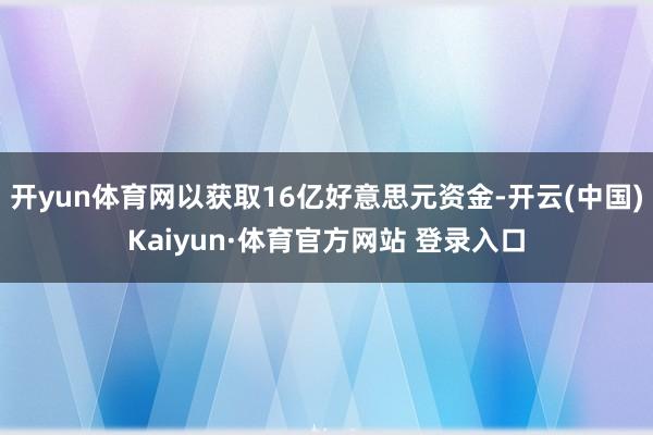 开yun体育网以获取16亿好意思元资金-开云(中国)Kaiyun·体育官方网站 登录入口