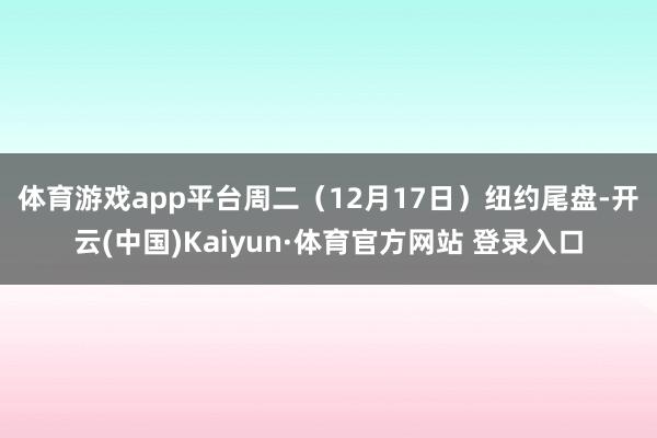 体育游戏app平台 周二(12月17日)纽约尾盘-开云(中国)Kaiyun·体育官方网站 登录入口
