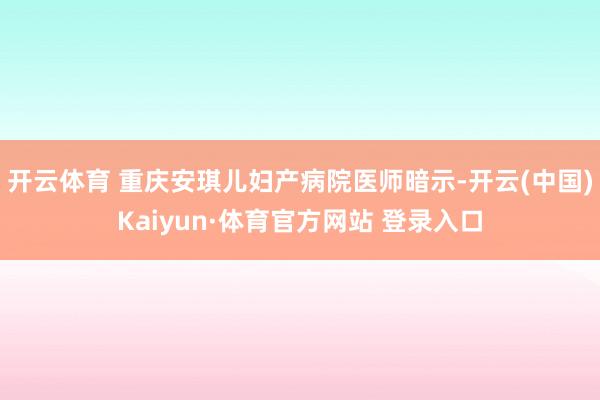 开云体育 重庆安琪儿妇产病院医师暗示-开云(中国)Kaiyun·体育官方网站 登录入口