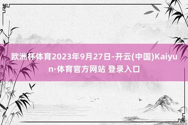 欧洲杯体育2023年9月27日-开云(中国)Kaiyun·体育官方网站 登录入口