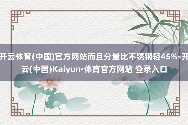开云体育(中国)官方网站而且分量比不锈钢轻45%-开云(中国)Kaiyun·体育官方网站 登录入口
