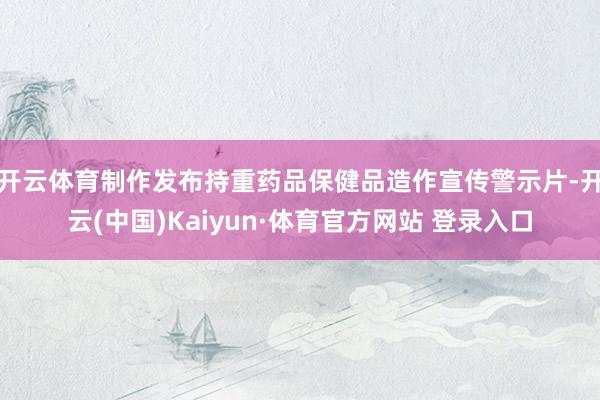 开云体育制作发布持重药品保健品造作宣传警示片-开云(中国)Kaiyun·体育官方网站 登录入口