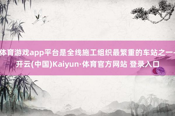 体育游戏app平台是全线施工组织最繁重的车站之一-开云(中国)Kaiyun·体育官方网站 登录入口