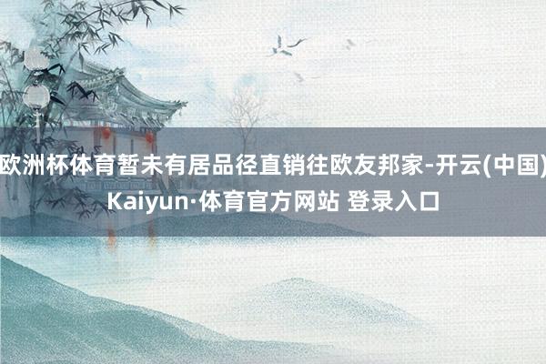 欧洲杯体育暂未有居品径直销往欧友邦家-开云(中国)Kaiyun·体育官方网站 登录入口