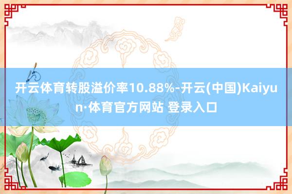 开云体育转股溢价率10.88%-开云(中国)Kaiyun·体育官方网站 登录入口