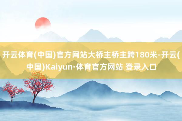 开云体育(中国)官方网站大桥主桥主跨180米-开云(中国)Kaiyun·体育官方网站 登录入口
