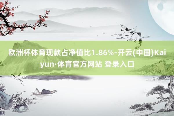 欧洲杯体育现款占净值比1.86%-开云(中国)Kaiyun·体育官方网站 登录入口
