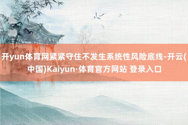 开yun体育网紧紧守住不发生系统性风险底线-开云(中国)Kaiyun·体育官方网站 登录入口