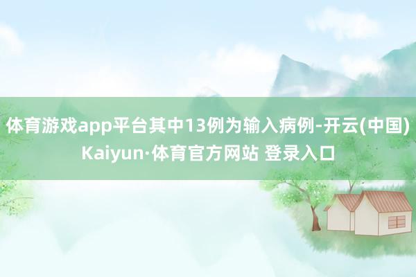 体育游戏app平台其中13例为输入病例-开云(中国)Kaiyun·体育官方网站 登录入口