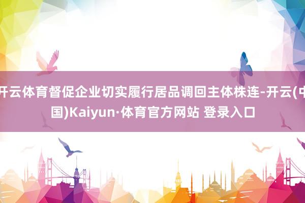 开云体育督促企业切实履行居品调回主体株连-开云(中国)Kaiyun·体育官方网站 登录入口