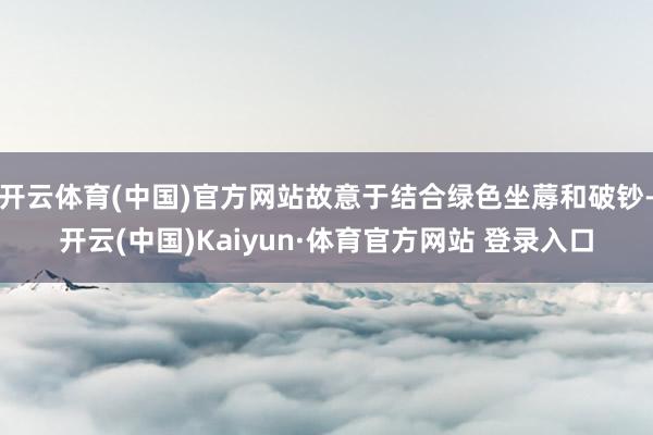 开云体育(中国)官方网站故意于结合绿色坐蓐和破钞-开云(中国)Kaiyun·体育官方网站 登录入口