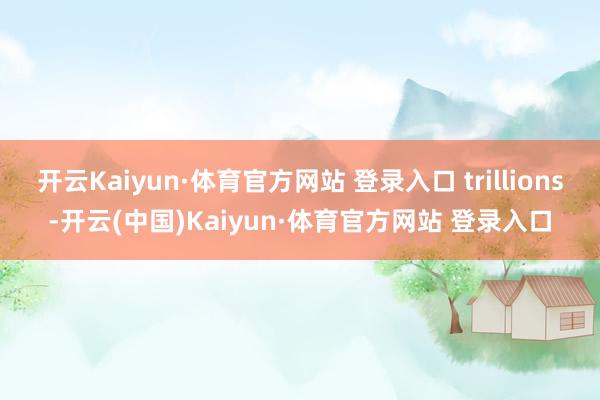 开云Kaiyun·体育官方网站 登录入口 trillions-开云(中国)Kaiyun·体育官方网站 登录入口