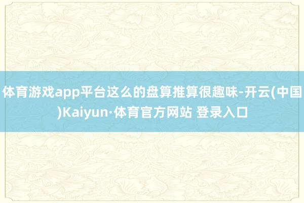 体育游戏app平台这么的盘算推算很趣味-开云(中国)Kaiyun·体育官方网站 登录入口