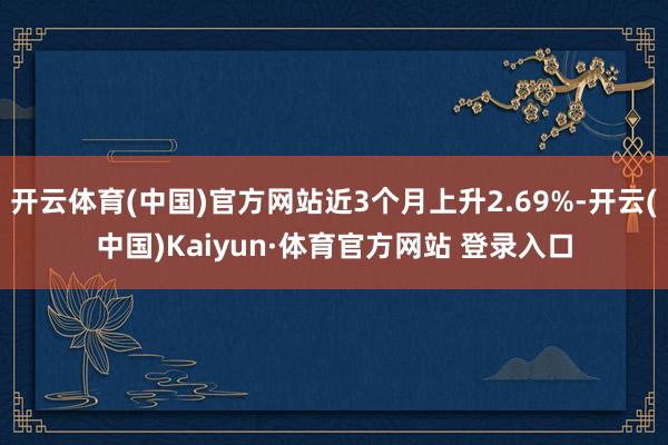 开云体育(中国)官方网站近3个月上升2.69%-开云(中国)Kaiyun·体育官方网站 登录入口
