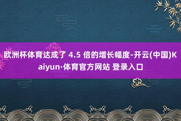 欧洲杯体育达成了 4.5 倍的增长幅度-开云(中国)Kaiyun·体育官方网站 登录入口