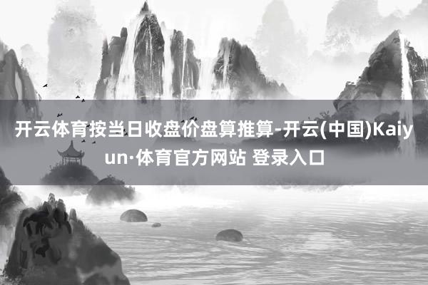 开云体育按当日收盘价盘算推算-开云(中国)Kaiyun·体育官方网站 登录入口