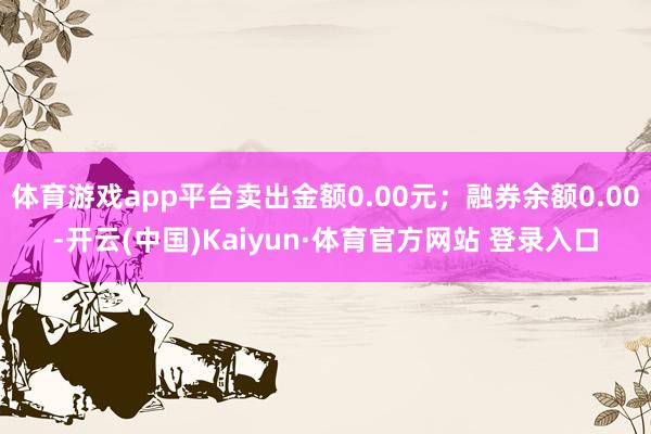 体育游戏app平台卖出金额0.00元;融券余额0.00-开云(中国)Kaiyun·体育官方网站 登录入口