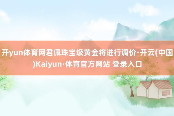 开yun体育网君佩珠宝级黄金将进行调价-开云(中国)Kaiyun·体育官方网站 登录入口